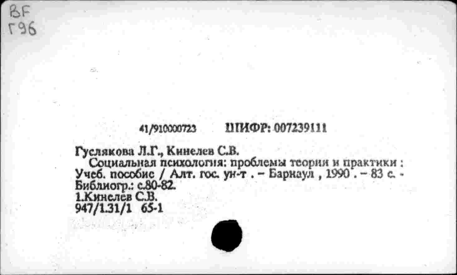 ﻿
41/910000721	11ГИФР: 007239! 11
Гуслякова Л Кинелев СВ.
Социальная психология: проблема теории и практики: Учеб, пособие / Алт. гос. ун-т . - Барнаул , 1990 . - 83 с. -Библиогр.: сЛО-82.
ЦСинслев С.В.
947/131/1 65-1